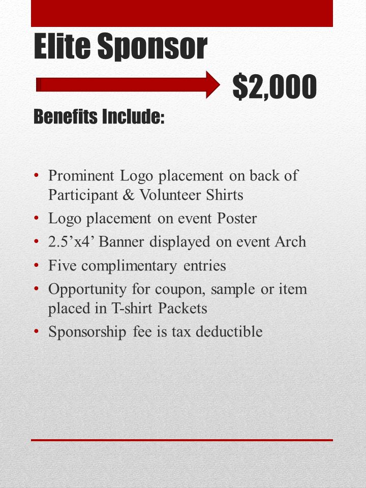 Elite Sponsor $2,000 Benefits Include: Prominent Logo placement on back of Participant & Volunteer Shirts Logo placement on event Poster 2.5’x4’ Banner displayed on event Arch Five complimentary entries Opportunity for coupon, sample or item placed in T-shirt Packets Sponsorship fee is tax deductible