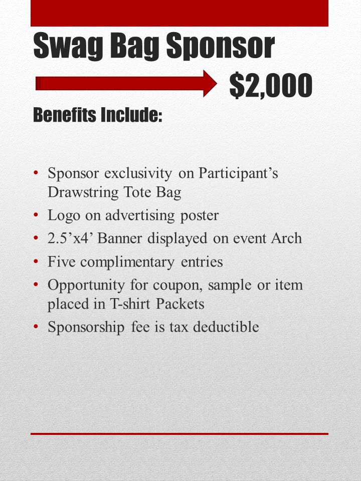 Swag Bag Sponsor $2,000 Benefits Include: Sponsor exclusivity on Participant’s Drawstring Tote Bag Logo on advertising poster 2.5’x4’ Banner displayed on event Arch Five complimentary entries Opportunity for coupon, sample or item placed in T-shirt Packets Sponsorship fee is tax deductible