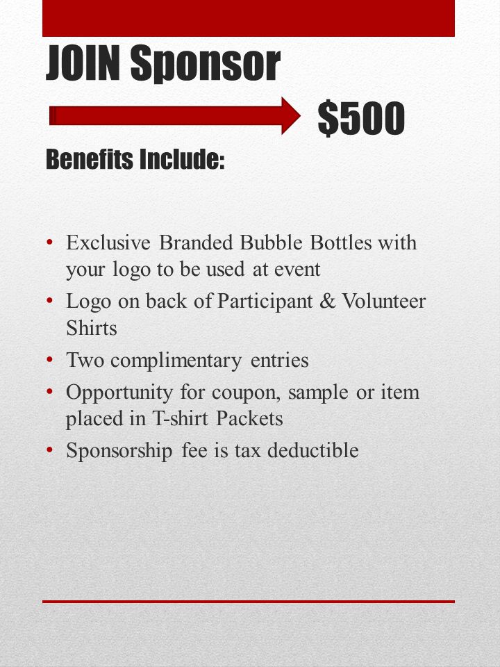 JOIN Sponsor $500 Benefits Include: Exclusive Branded Bubble Bottles with your logo to be used at event Logo on back of Participant & Volunteer Shirts Two complimentary entries Opportunity for coupon, sample or item placed in T-shirt Packets Sponsorship fee is tax deductible