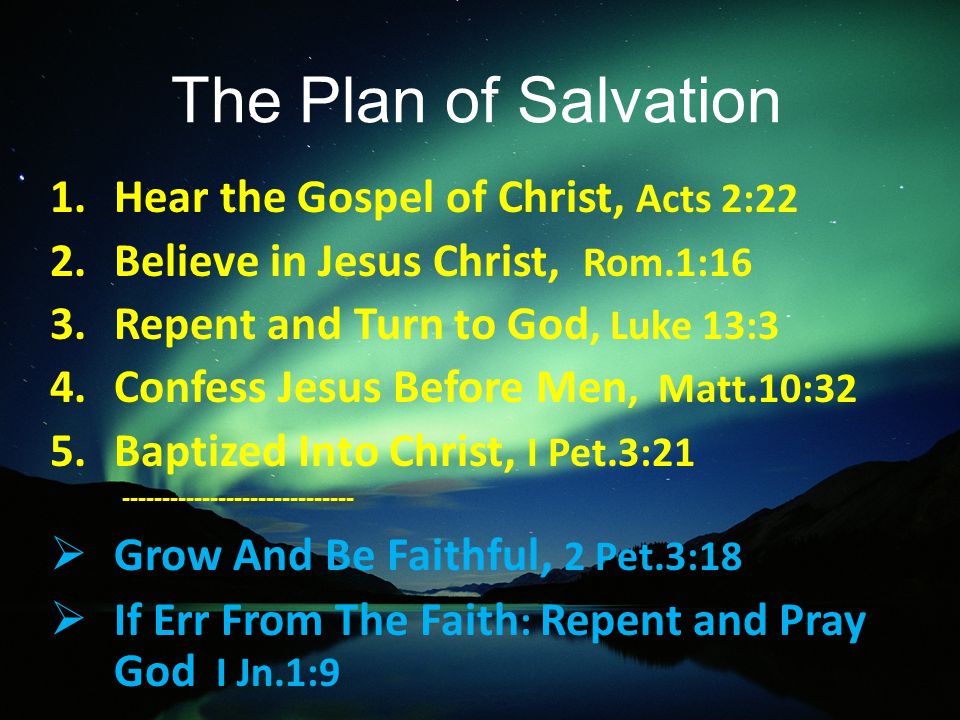 The Plan of Salvation 1.Hear the Gospel of Christ, Acts 2:22 2.Believe in Jesus Christ, Rom.1:16 3.Repent and Turn to God, Luke 13:3 4.Confess Jesus Before Men, Matt.10:32 5.Baptized Into Christ, I Pet.3:  Grow And Be Faithful, 2 Pet.3:18  If Err From The Faith : Repent and Pray God I Jn.1:9