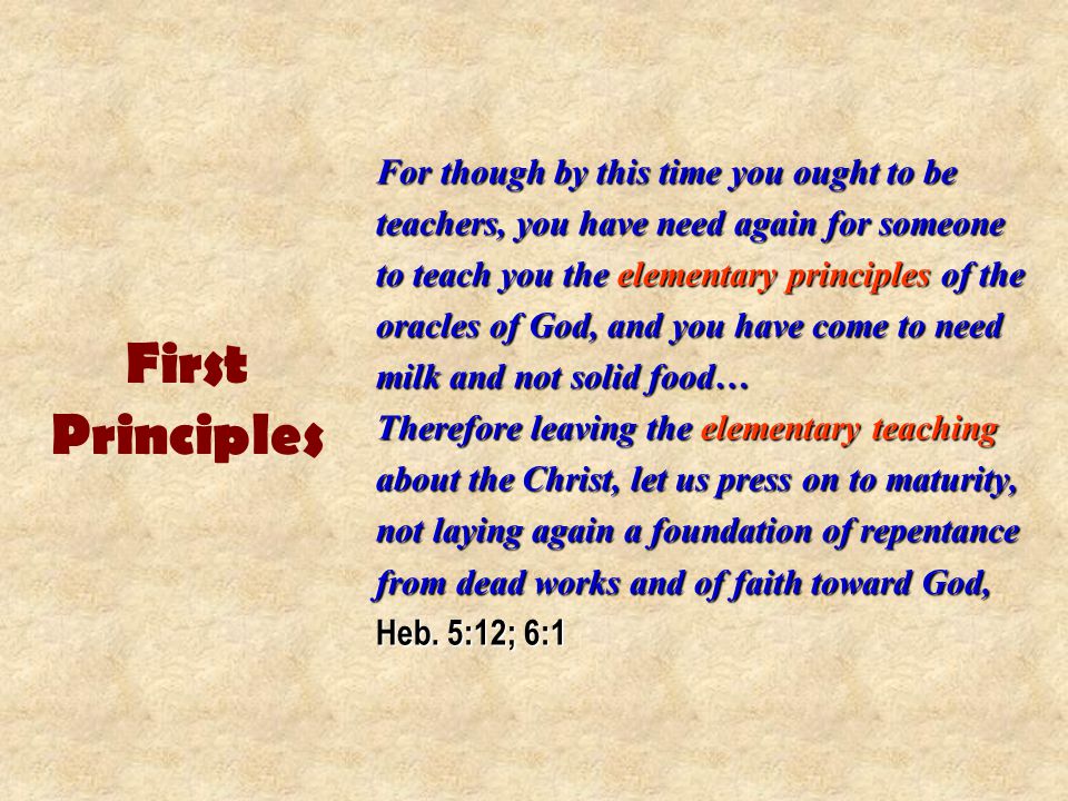 First Principles For though by this time you ought to be teachers, you have need again for someone to teach you the elementary principles of the oracles of God, and you have come to need milk and not solid food… Therefore leaving the elementary teaching about the Christ, let us press on to maturity, not laying again a foundation of repentance from dead works and of faith toward God, Heb.