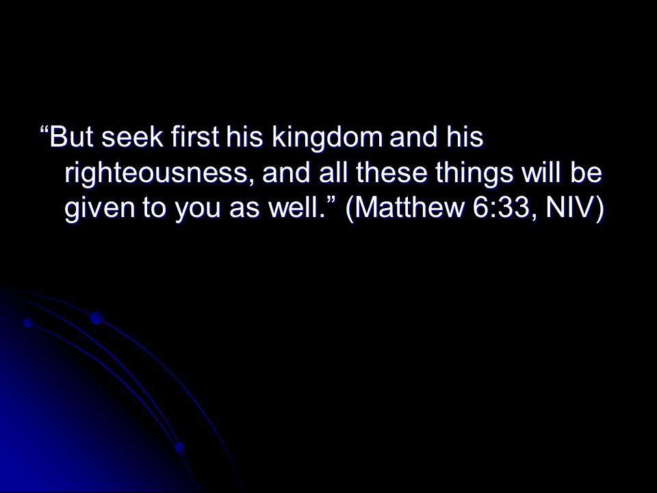 But seek first his kingdom and his righteousness, and all these things will be given to you as well. (Matthew 6:33, NIV)