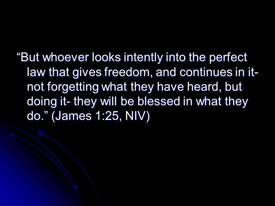 But whoever looks intently into the perfect law that gives freedom, and continues in it- not forgetting what they have heard, but doing it- they will be blessed in what they do. (James 1:25, NIV)