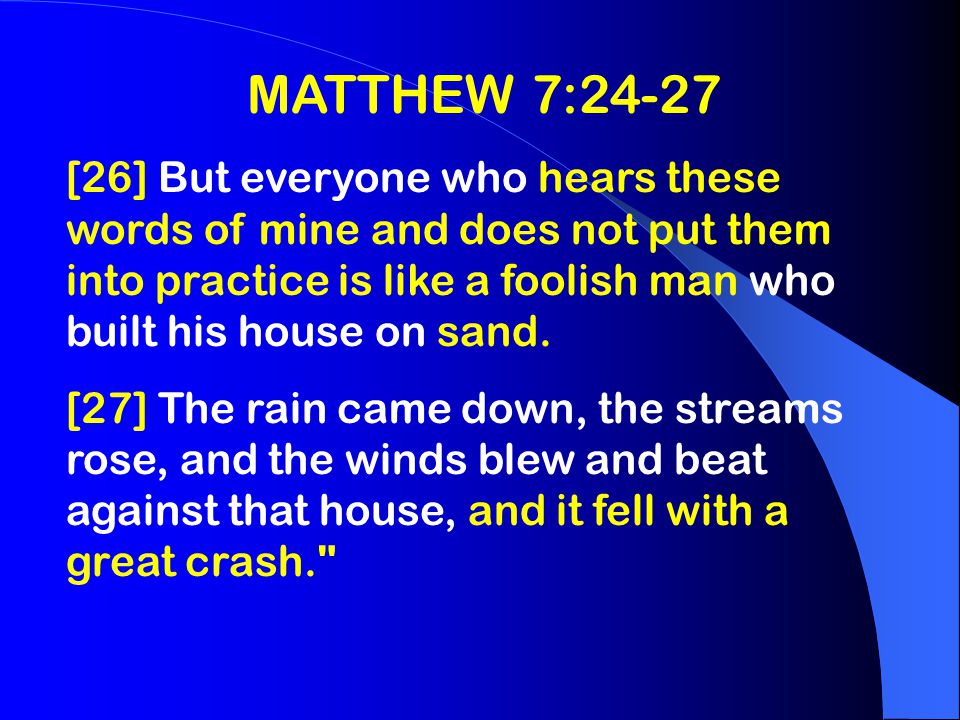 MATTHEW 7:24-27 [26] But everyone who hears these words of mine and does not put them into practice is like a foolish man who built his house on sand.
