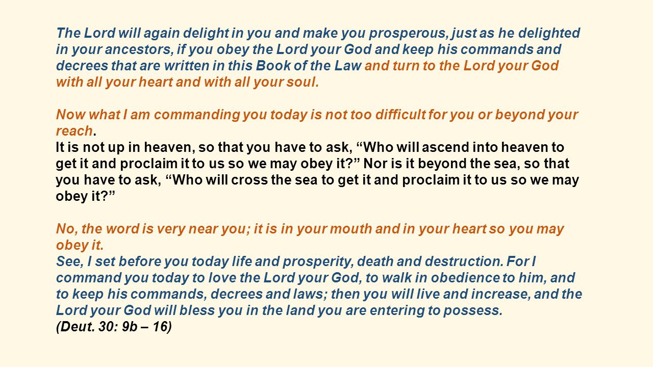 The Lord will again delight in you and make you prosperous, just as he delighted in your ancestors, if you obey the Lord your God and keep his commands and decrees that are written in this Book of the Law and turn to the Lord your God with all your heart and with all your soul.