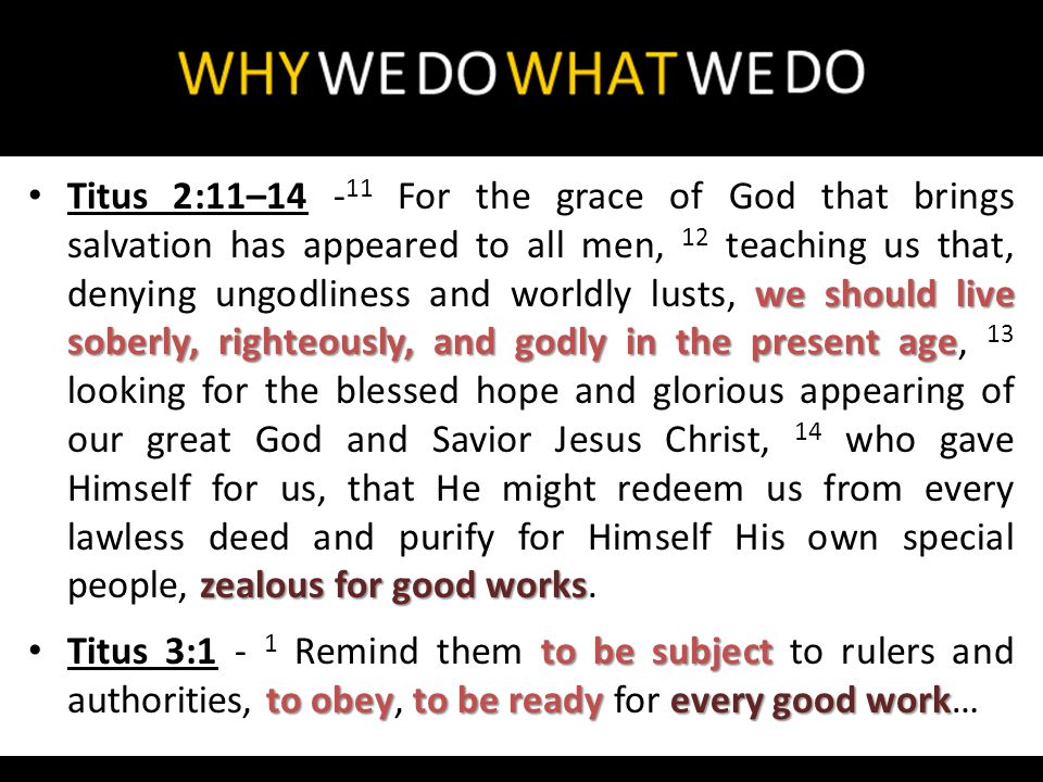 we should live soberly, righteously, and godly in the present age zealous for good works Titus 2:11– For the grace of God that brings salvation has appeared to all men, 12 teaching us that, denying ungodliness and worldly lusts, we should live soberly, righteously, and godly in the present age, 13 looking for the blessed hope and glorious appearing of our great God and Savior Jesus Christ, 14 who gave Himself for us, that He might redeem us from every lawless deed and purify for Himself His own special people, zealous for good works.