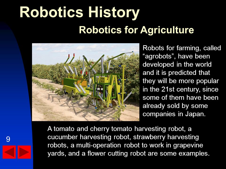 Robotics History Robotics for Agriculture A tomato and cherry tomato harvesting robot, a cucumber harvesting robot, strawberry harvesting robots, a multi-operation robot to work in grapevine yards, and a flower cutting robot are some examples.