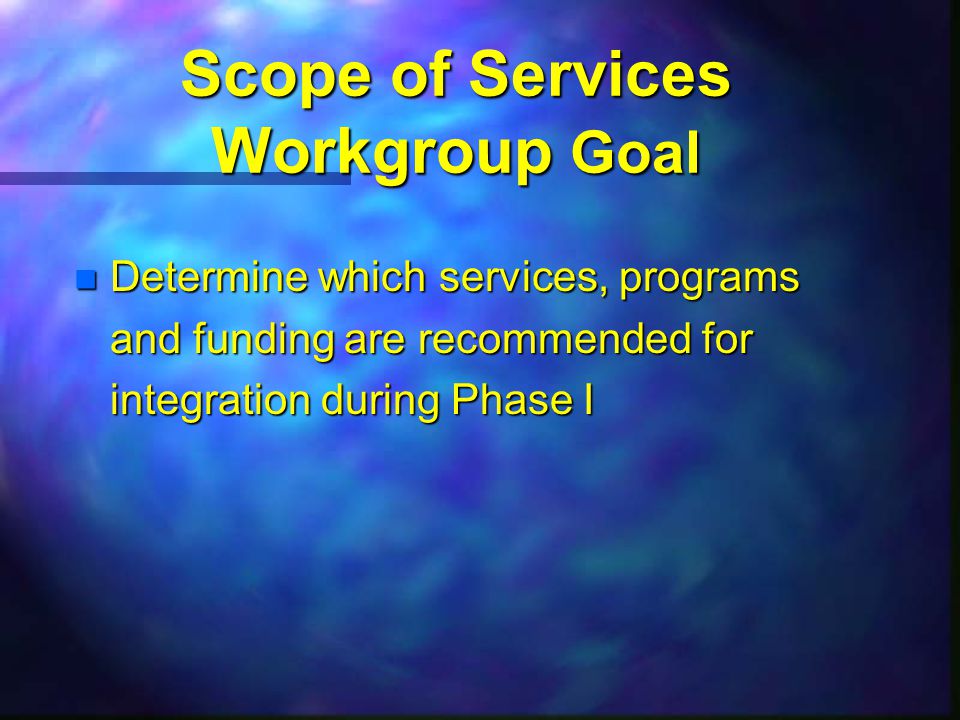 Scope of Services Workgroup Goal n Determine which services, programs and funding are recommended for integration during Phase I