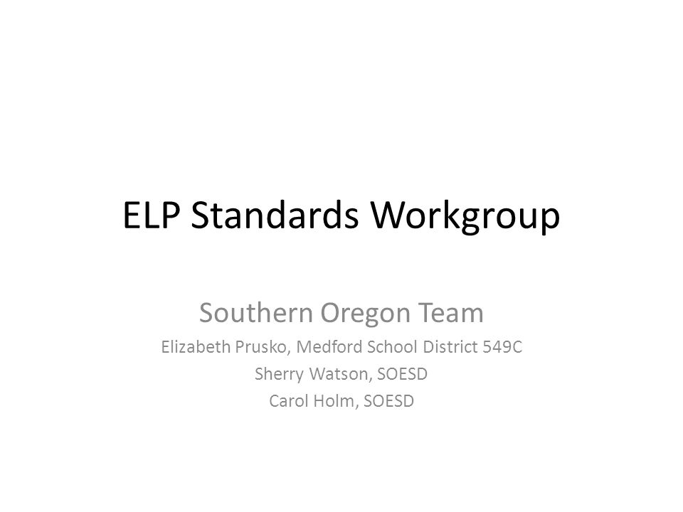 ELP Standards Workgroup Southern Oregon Team Elizabeth Prusko, Medford School District 549C Sherry Watson, SOESD Carol Holm, SOESD
