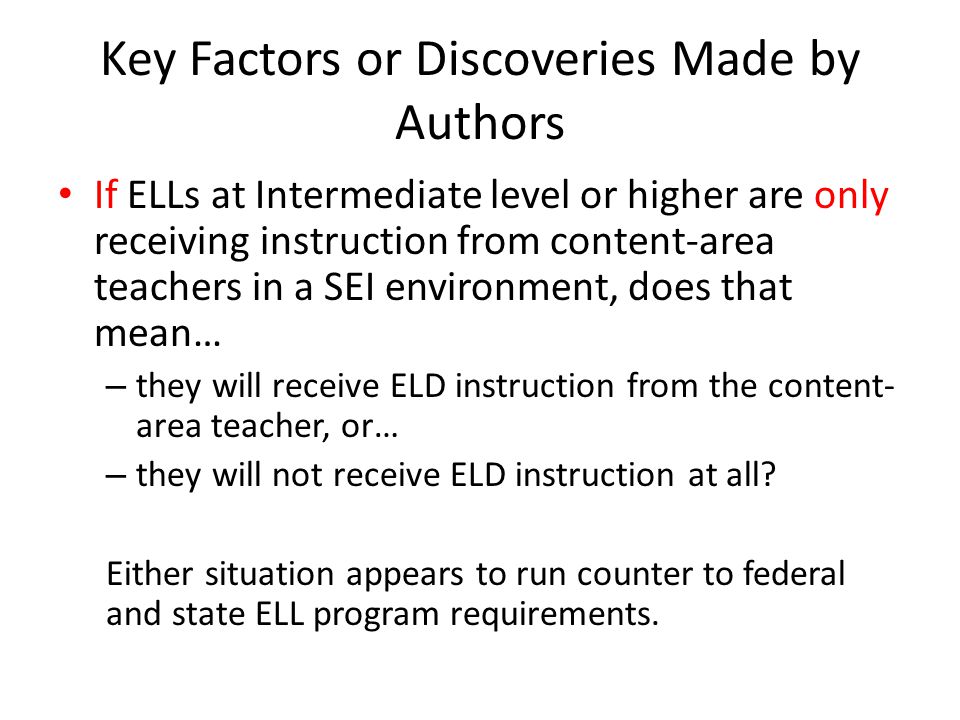 Key Factors or Discoveries Made by Authors If ELLs at Intermediate level or higher are only receiving instruction from content-area teachers in a SEI environment, does that mean… – they will receive ELD instruction from the content- area teacher, or… – they will not receive ELD instruction at all.
