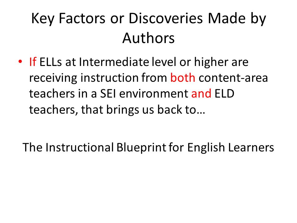 Key Factors or Discoveries Made by Authors If ELLs at Intermediate level or higher are receiving instruction from both content-area teachers in a SEI environment and ELD teachers, that brings us back to… The Instructional Blueprint for English Learners