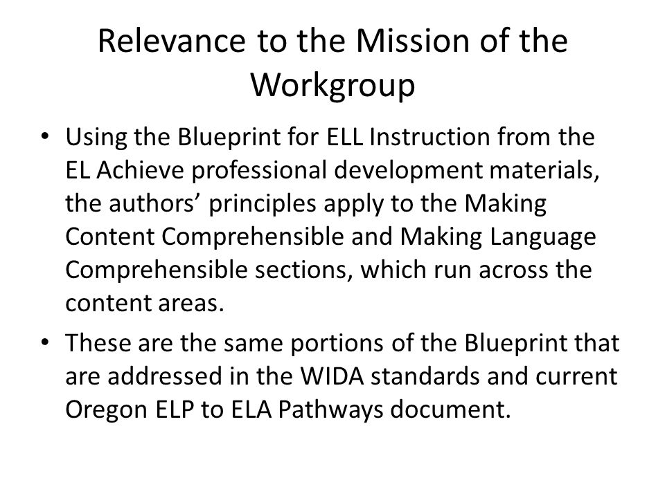 Relevance to the Mission of the Workgroup Using the Blueprint for ELL Instruction from the EL Achieve professional development materials, the authors’ principles apply to the Making Content Comprehensible and Making Language Comprehensible sections, which run across the content areas.
