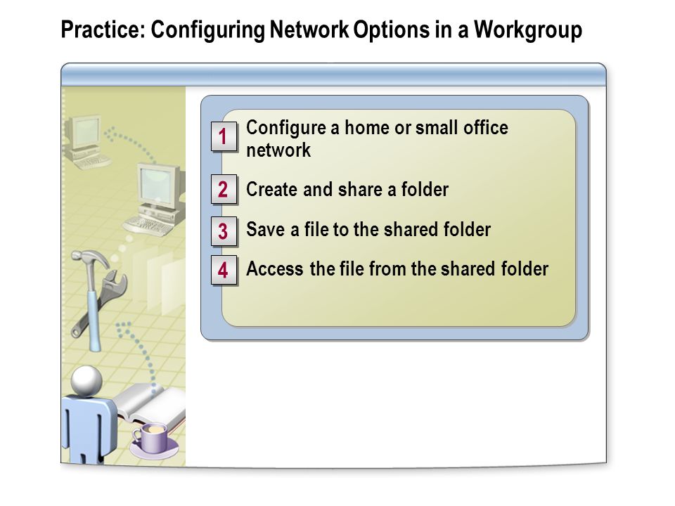 Practice: Configuring Network Options in a Workgroup Configure a home or small office network Create and share a folder Save a file to the shared folder Access the file from the shared folder Configure a home or small office network Create and share a folder Save a file to the shared folder Access the file from the shared folder