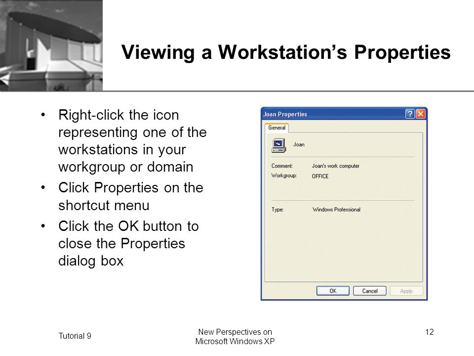 XP Tutorial 9 New Perspectives on Microsoft Windows XP 12 Viewing a Workstation’s Properties Right-click the icon representing one of the workstations in your workgroup or domain Click Properties on the shortcut menu Click the OK button to close the Properties dialog box