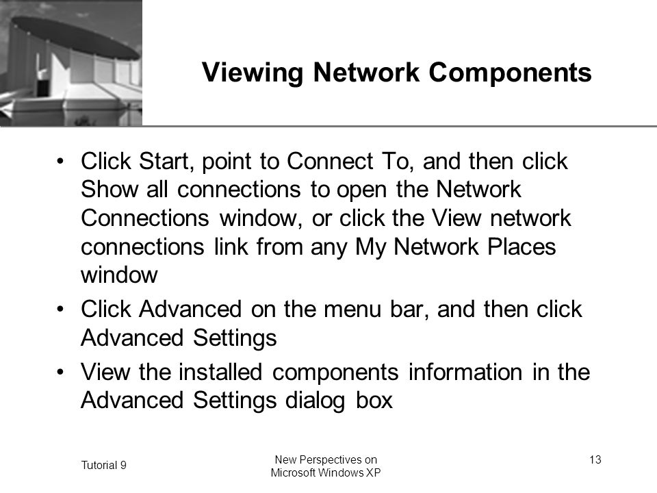 XP Tutorial 9 New Perspectives on Microsoft Windows XP 13 Viewing Network Components Click Start, point to Connect To, and then click Show all connections to open the Network Connections window, or click the View network connections link from any My Network Places window Click Advanced on the menu bar, and then click Advanced Settings View the installed components information in the Advanced Settings dialog box