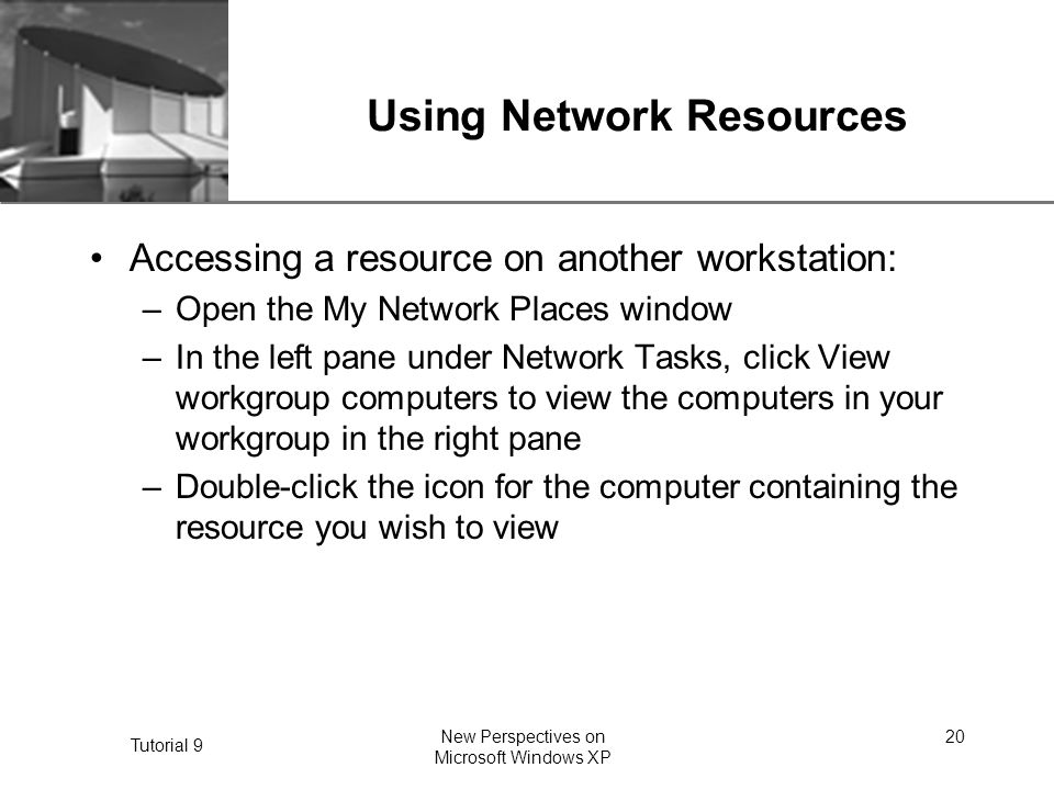XP Tutorial 9 New Perspectives on Microsoft Windows XP 20 Using Network Resources Accessing a resource on another workstation: –Open the My Network Places window –In the left pane under Network Tasks, click View workgroup computers to view the computers in your workgroup in the right pane –Double-click the icon for the computer containing the resource you wish to view