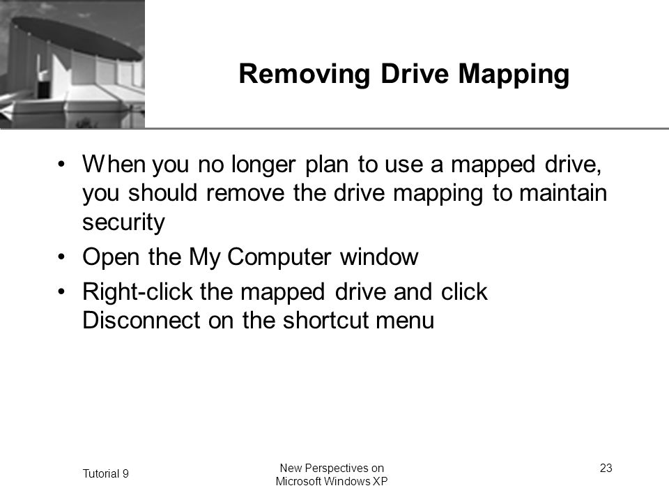 XP Tutorial 9 New Perspectives on Microsoft Windows XP 23 Removing Drive Mapping When you no longer plan to use a mapped drive, you should remove the drive mapping to maintain security Open the My Computer window Right-click the mapped drive and click Disconnect on the shortcut menu