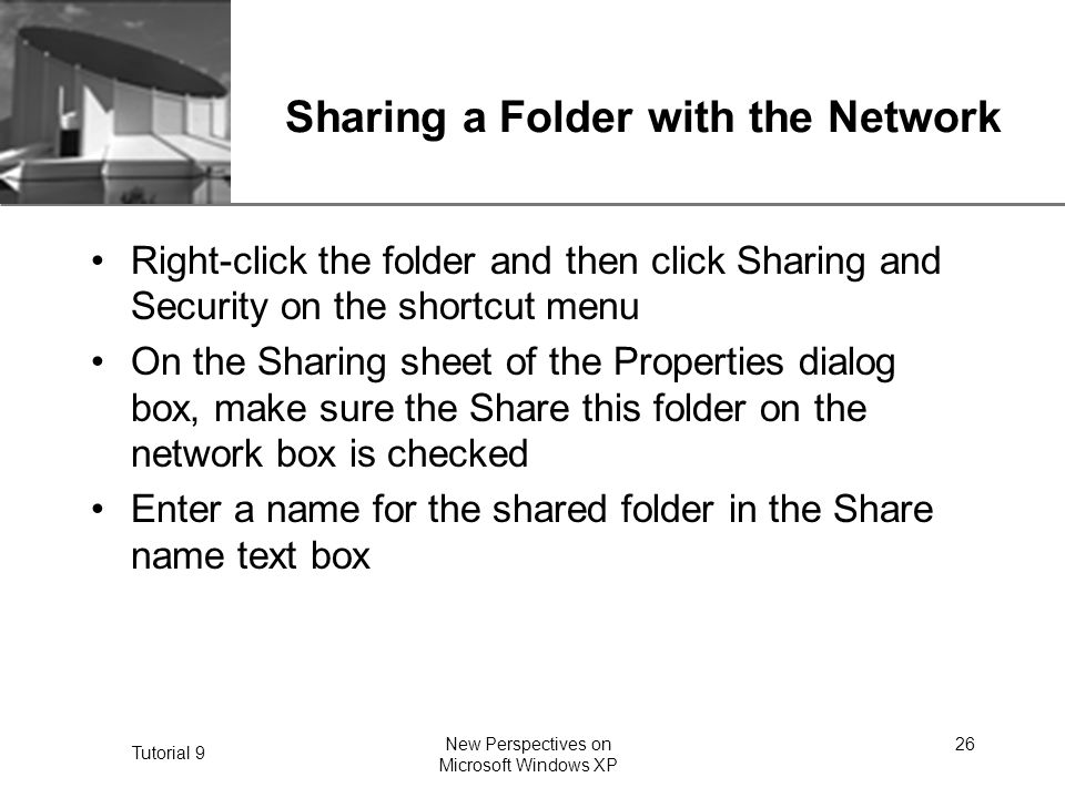 XP Tutorial 9 New Perspectives on Microsoft Windows XP 26 Sharing a Folder with the Network Right-click the folder and then click Sharing and Security on the shortcut menu On the Sharing sheet of the Properties dialog box, make sure the Share this folder on the network box is checked Enter a name for the shared folder in the Share name text box