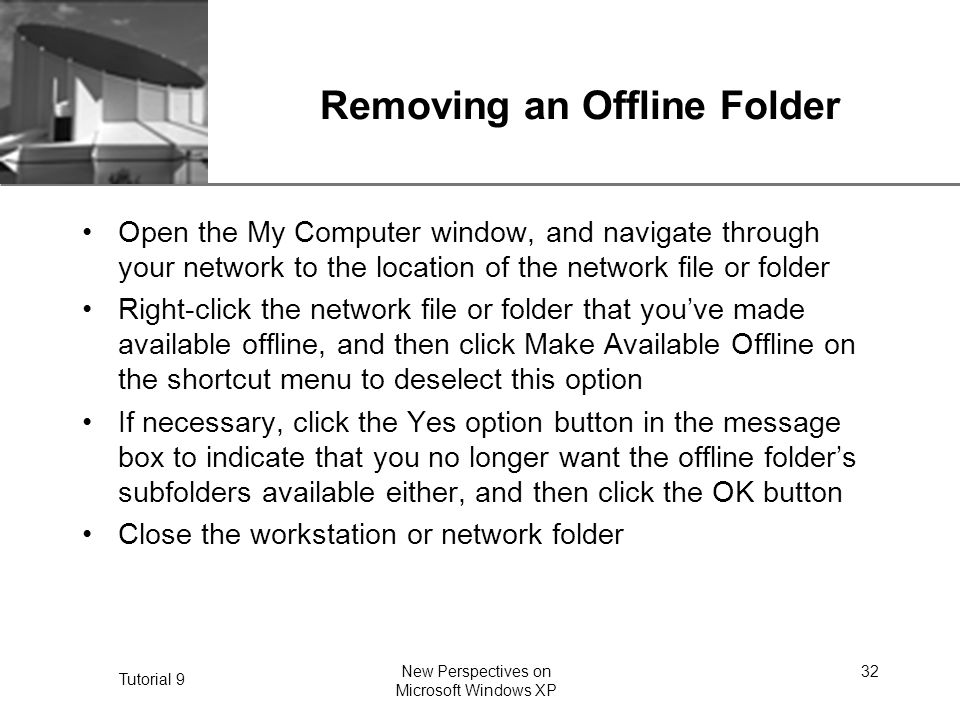 XP Tutorial 9 New Perspectives on Microsoft Windows XP 32 Removing an Offline Folder Open the My Computer window, and navigate through your network to the location of the network file or folder Right-click the network file or folder that you’ve made available offline, and then click Make Available Offline on the shortcut menu to deselect this option If necessary, click the Yes option button in the message box to indicate that you no longer want the offline folder’s subfolders available either, and then click the OK button Close the workstation or network folder