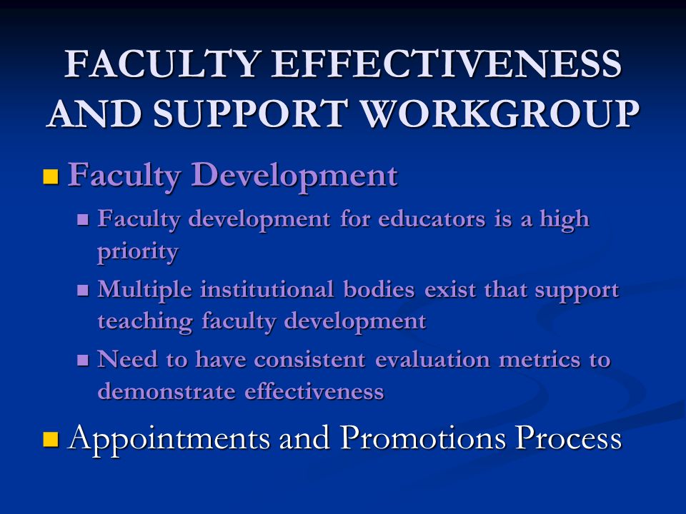 FACULTY EFFECTIVENESS AND SUPPORT WORKGROUP Faculty Development Faculty Development Faculty development for educators is a high priority Faculty development for educators is a high priority Multiple institutional bodies exist that support teaching faculty development Multiple institutional bodies exist that support teaching faculty development Need to have consistent evaluation metrics to demonstrate effectiveness Need to have consistent evaluation metrics to demonstrate effectiveness Appointments and Promotions Process Appointments and Promotions Process