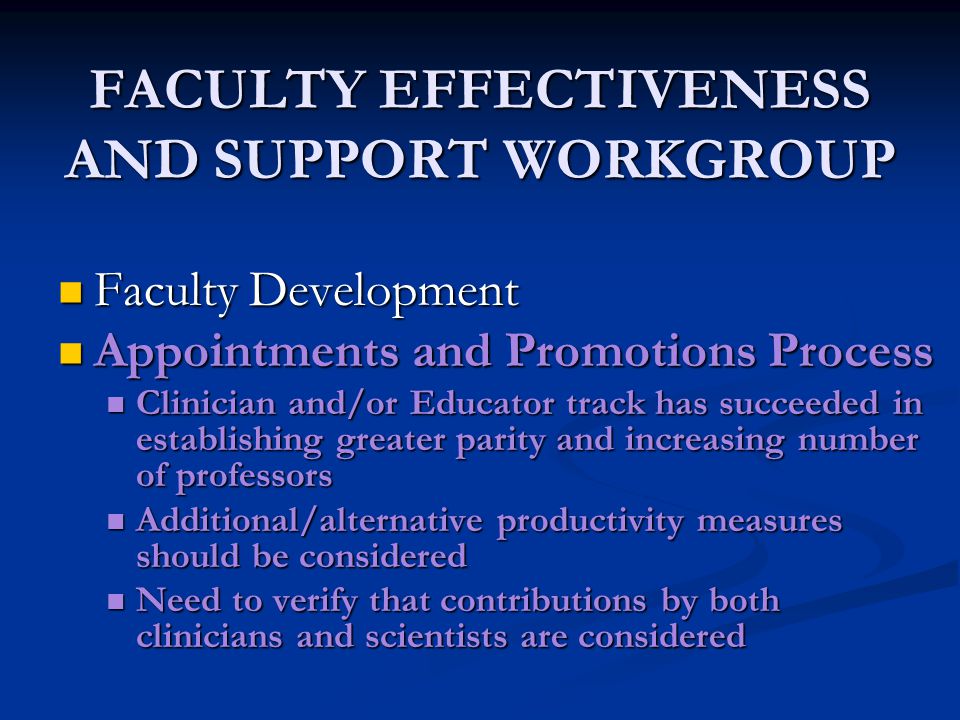 FACULTY EFFECTIVENESS AND SUPPORT WORKGROUP Faculty Development Faculty Development Appointments and Promotions Process Appointments and Promotions Process Clinician and/or Educator track has succeeded in establishing greater parity and increasing number of professors Clinician and/or Educator track has succeeded in establishing greater parity and increasing number of professors Additional/alternative productivity measures should be considered Additional/alternative productivity measures should be considered Need to verify that contributions by both clinicians and scientists are considered Need to verify that contributions by both clinicians and scientists are considered