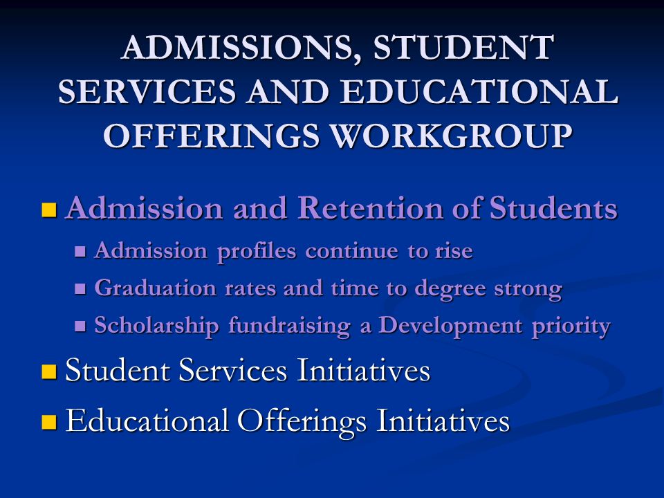 ADMISSIONS, STUDENT SERVICES AND EDUCATIONAL OFFERINGS WORKGROUP Admission and Retention of Students Admission and Retention of Students Admission profiles continue to rise Admission profiles continue to rise Graduation rates and time to degree strong Graduation rates and time to degree strong Scholarship fundraising a Development priority Scholarship fundraising a Development priority Student Services Initiatives Student Services Initiatives Educational Offerings Initiatives Educational Offerings Initiatives