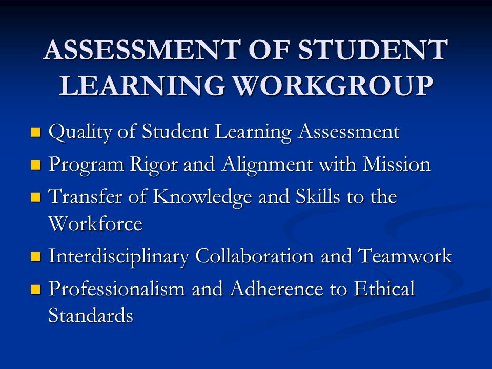 ASSESSMENT OF STUDENT LEARNING WORKGROUP Quality of Student Learning Assessment Quality of Student Learning Assessment Program Rigor and Alignment with Mission Program Rigor and Alignment with Mission Transfer of Knowledge and Skills to the Workforce Transfer of Knowledge and Skills to the Workforce Interdisciplinary Collaboration and Teamwork Interdisciplinary Collaboration and Teamwork Professionalism and Adherence to Ethical Standards Professionalism and Adherence to Ethical Standards