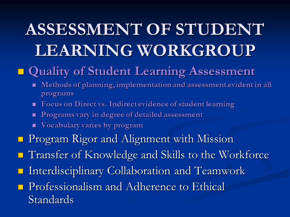 ASSESSMENT OF STUDENT LEARNING WORKGROUP Quality of Student Learning Assessment Quality of Student Learning Assessment Methods of planning, implementation and assessment evident in all programs Methods of planning, implementation and assessment evident in all programs Focus on Direct vs.