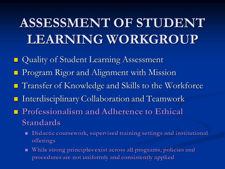 ASSESSMENT OF STUDENT LEARNING WORKGROUP Quality of Student Learning Assessment Quality of Student Learning Assessment Program Rigor and Alignment with Mission Program Rigor and Alignment with Mission Transfer of Knowledge and Skills to the Workforce Transfer of Knowledge and Skills to the Workforce Interdisciplinary Collaboration and Teamwork Interdisciplinary Collaboration and Teamwork Professionalism and Adherence to Ethical Standards Professionalism and Adherence to Ethical Standards Didactic coursework, supervised training settings and institutional offerings Didactic coursework, supervised training settings and institutional offerings While strong principles exist across all programs, policies and procedures are not uniformly and consistently applied While strong principles exist across all programs, policies and procedures are not uniformly and consistently applied