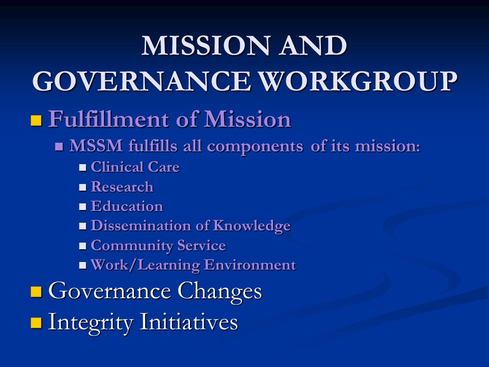 MISSION AND GOVERNANCE WORKGROUP Fulfillment of Mission Fulfillment of Mission MSSM fulfills all components of its mission : MSSM fulfills all components of its mission : Clinical Care Clinical Care Research Research Education Education Dissemination of Knowledge Dissemination of Knowledge Community Service Community Service Work/Learning Environment Work/Learning Environment Governance Changes Governance Changes Integrity Initiatives Integrity Initiatives