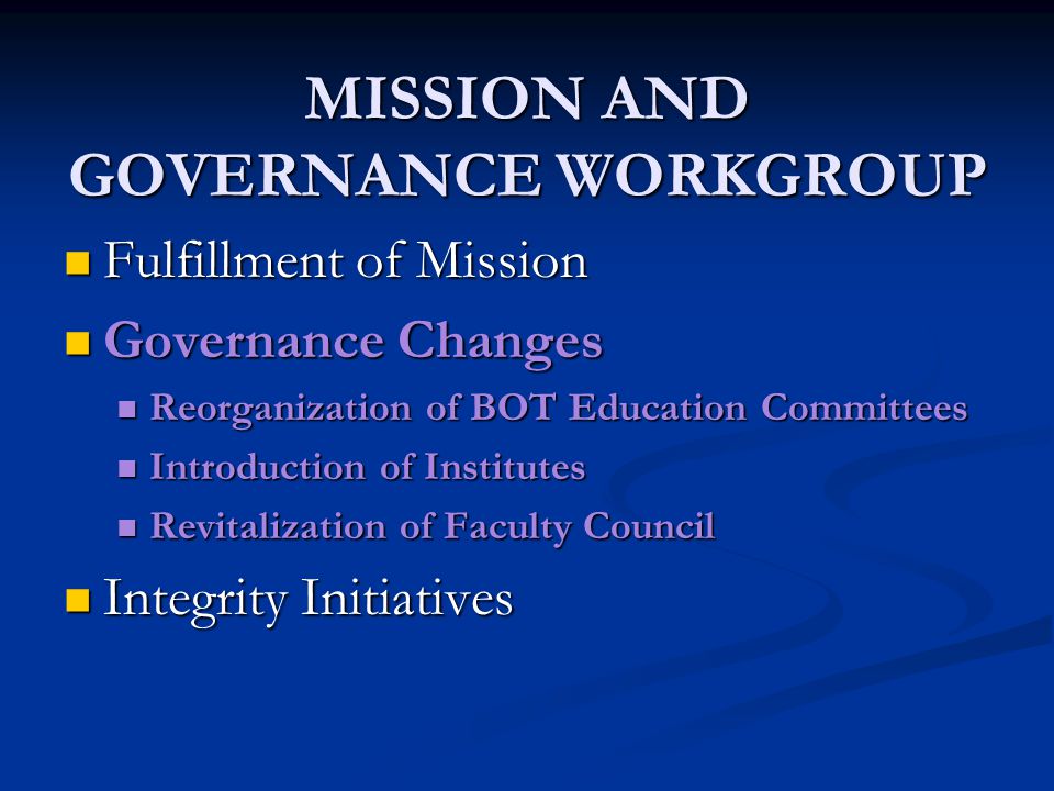 MISSION AND GOVERNANCE WORKGROUP Fulfillment of Mission Fulfillment of Mission Governance Changes Governance Changes Reorganization of BOT Education Committees Reorganization of BOT Education Committees Introduction of Institutes Introduction of Institutes Revitalization of Faculty Council Revitalization of Faculty Council Integrity Initiatives Integrity Initiatives