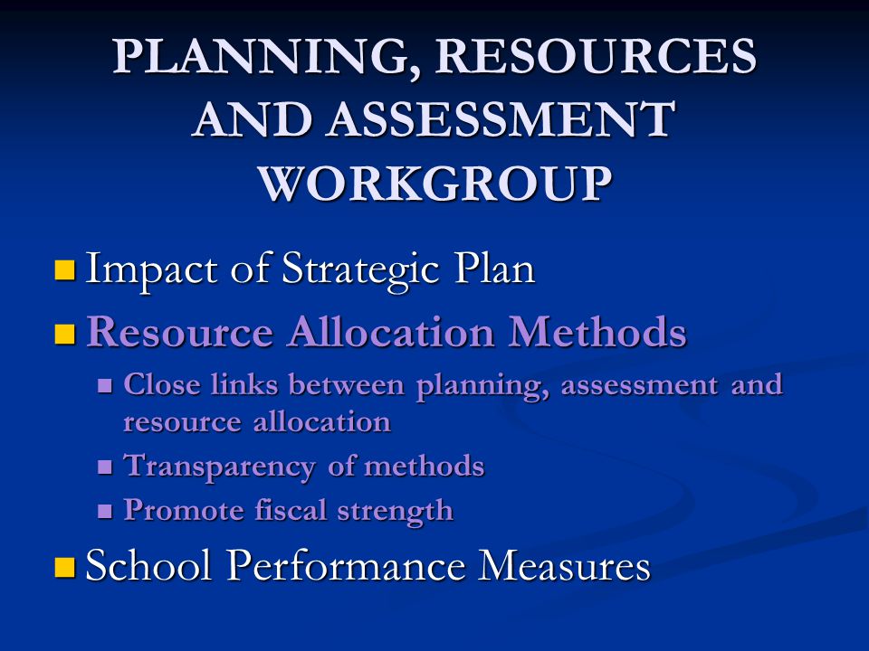 PLANNING, RESOURCES AND ASSESSMENT WORKGROUP Impact of Strategic Plan Impact of Strategic Plan Resource Allocation Methods Resource Allocation Methods Close links between planning, assessment and resource allocation Close links between planning, assessment and resource allocation Transparency of methods Transparency of methods Promote fiscal strength Promote fiscal strength School Performance Measures School Performance Measures