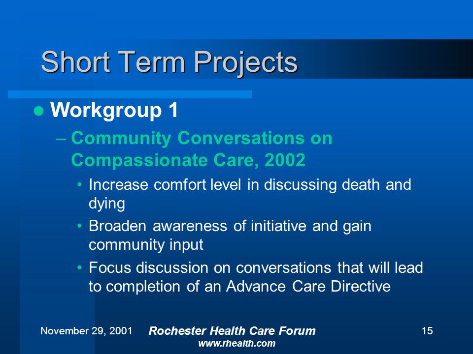 November 29, 2001 Rochester Health Care Forum   15 Short Term Projects Workgroup 1 –Community Conversations on Compassionate Care, 2002 Increase comfort level in discussing death and dying Broaden awareness of initiative and gain community input Focus discussion on conversations that will lead to completion of an Advance Care Directive