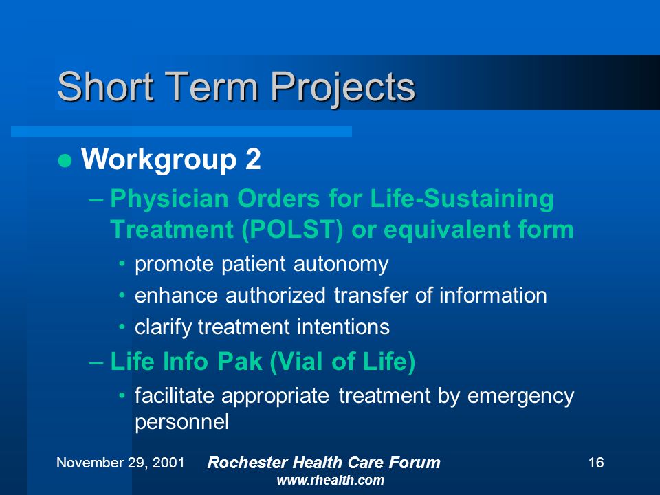 November 29, 2001 Rochester Health Care Forum   16 Short Term Projects Workgroup 2 –Physician Orders for Life-Sustaining Treatment (POLST) or equivalent form promote patient autonomy enhance authorized transfer of information clarify treatment intentions –Life Info Pak (Vial of Life) facilitate appropriate treatment by emergency personnel