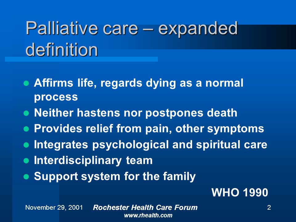 November 29, 2001 Rochester Health Care Forum   2 Palliative care – expanded definition Affirms life, regards dying as a normal process Neither hastens nor postpones death Provides relief from pain, other symptoms Integrates psychological and spiritual care Interdisciplinary team Support system for the family WHO 1990