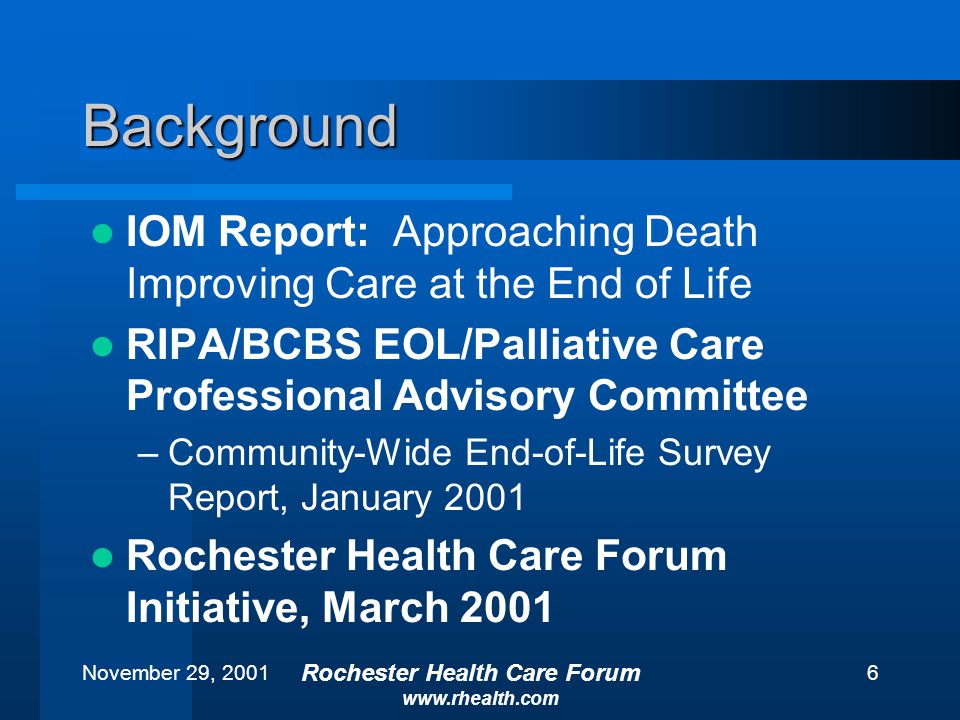November 29, 2001 Rochester Health Care Forum   6 Background IOM Report: Approaching Death Improving Care at the End of Life RIPA/BCBS EOL/Palliative Care Professional Advisory Committee –Community-Wide End-of-Life Survey Report, January 2001 Rochester Health Care Forum Initiative, March 2001