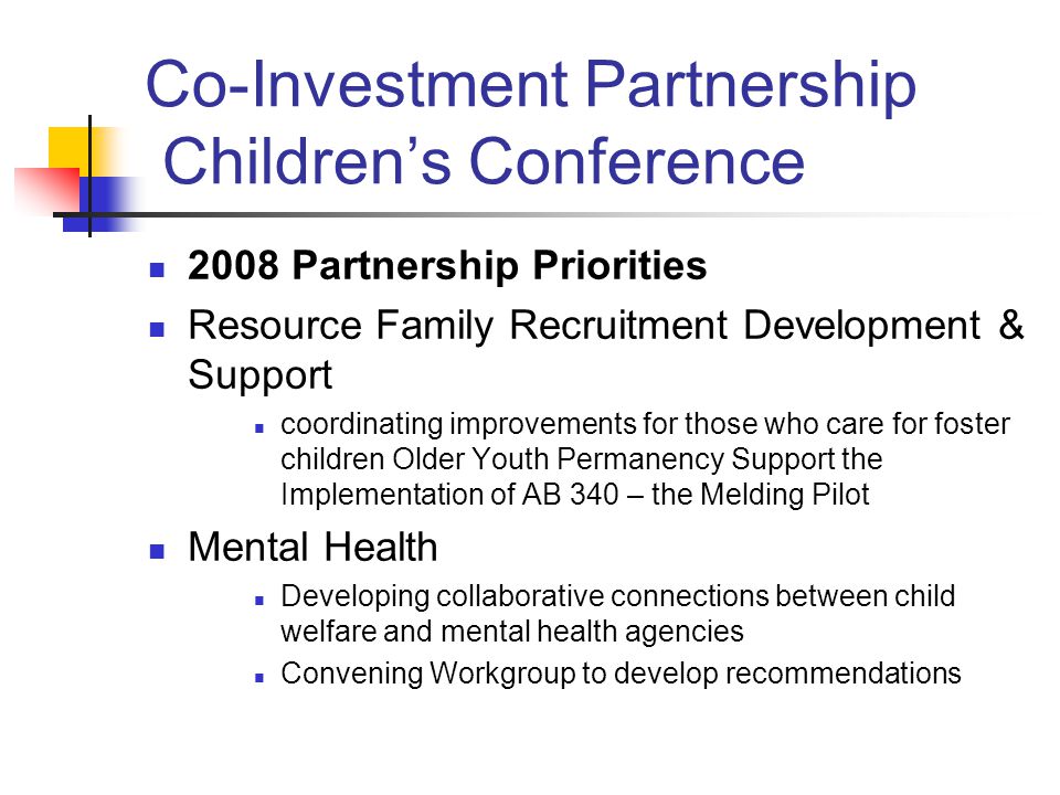 Co-Investment Partnership Children’s Conference 2008 Partnership Priorities Resource Family Recruitment Development & Support coordinating improvements for those who care for foster children Older Youth Permanency Support the Implementation of AB 340 – the Melding Pilot Mental Health Developing collaborative connections between child welfare and mental health agencies Convening Workgroup to develop recommendations