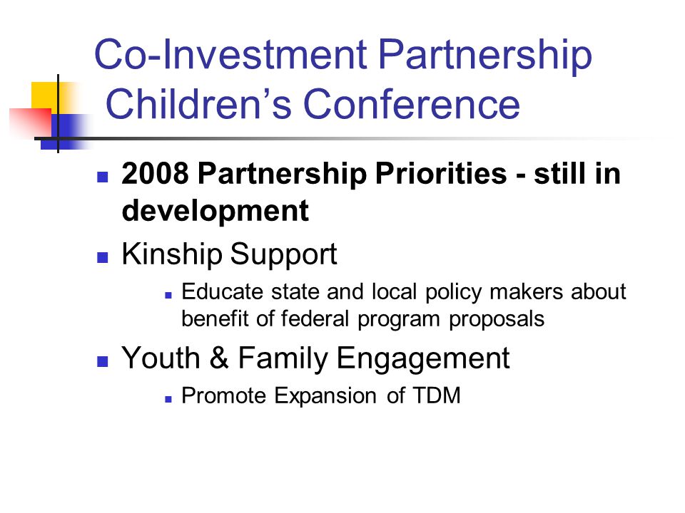 Co-Investment Partnership Children’s Conference 2008 Partnership Priorities - still in development Kinship Support Educate state and local policy makers about benefit of federal program proposals Youth & Family Engagement Promote Expansion of TDM