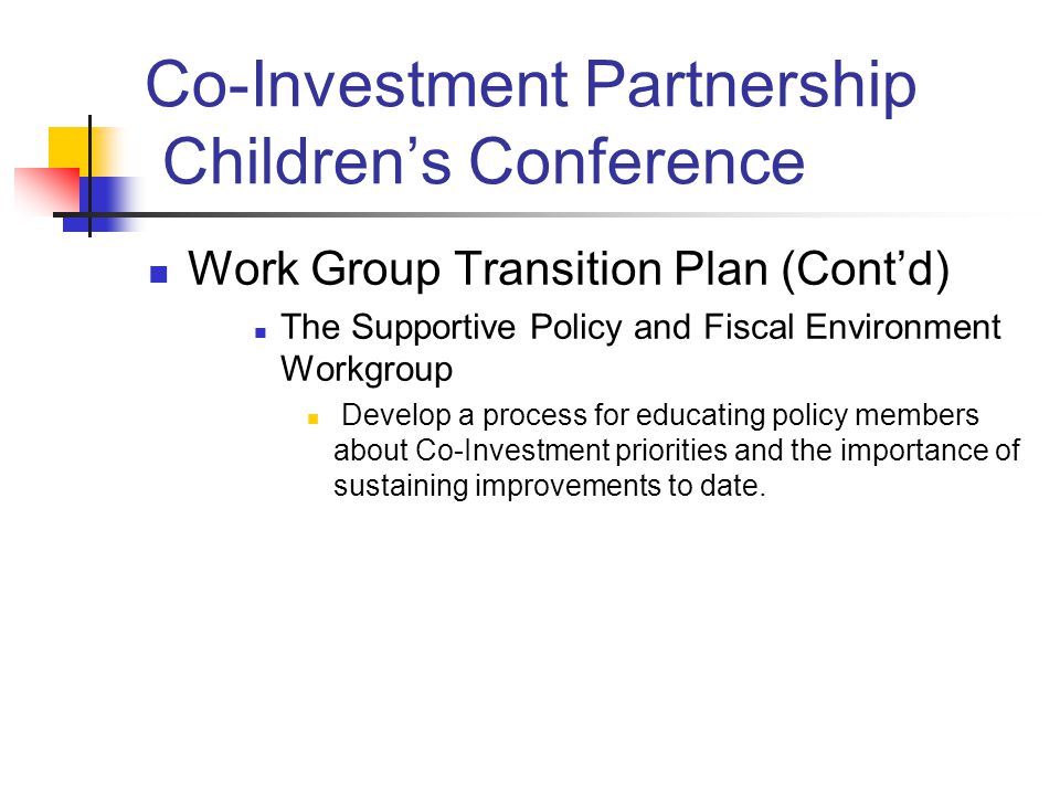 Co-Investment Partnership Children’s Conference Work Group Transition Plan (Cont’d) The Supportive Policy and Fiscal Environment Workgroup Develop a process for educating policy members about Co-Investment priorities and the importance of sustaining improvements to date.