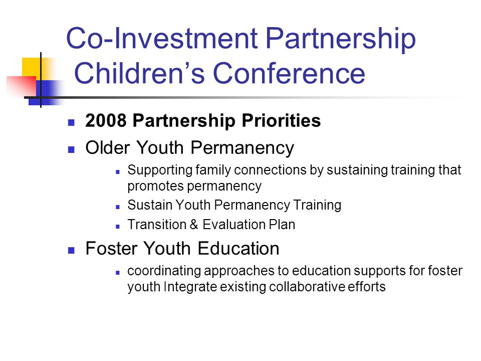 Co-Investment Partnership Children’s Conference 2008 Partnership Priorities Older Youth Permanency Supporting family connections by sustaining training that promotes permanency Sustain Youth Permanency Training Transition & Evaluation Plan Foster Youth Education coordinating approaches to education supports for foster youth Integrate existing collaborative efforts