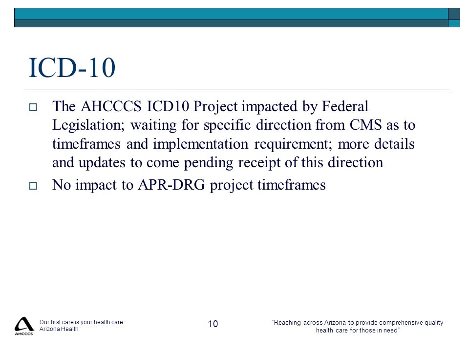 Reaching across Arizona to provide comprehensive quality health care for those in need ICD-10  The AHCCCS ICD10 Project impacted by Federal Legislation; waiting for specific direction from CMS as to timeframes and implementation requirement; more details and updates to come pending receipt of this direction  No impact to APR-DRG project timeframes Our first care is your health care Arizona Health 10