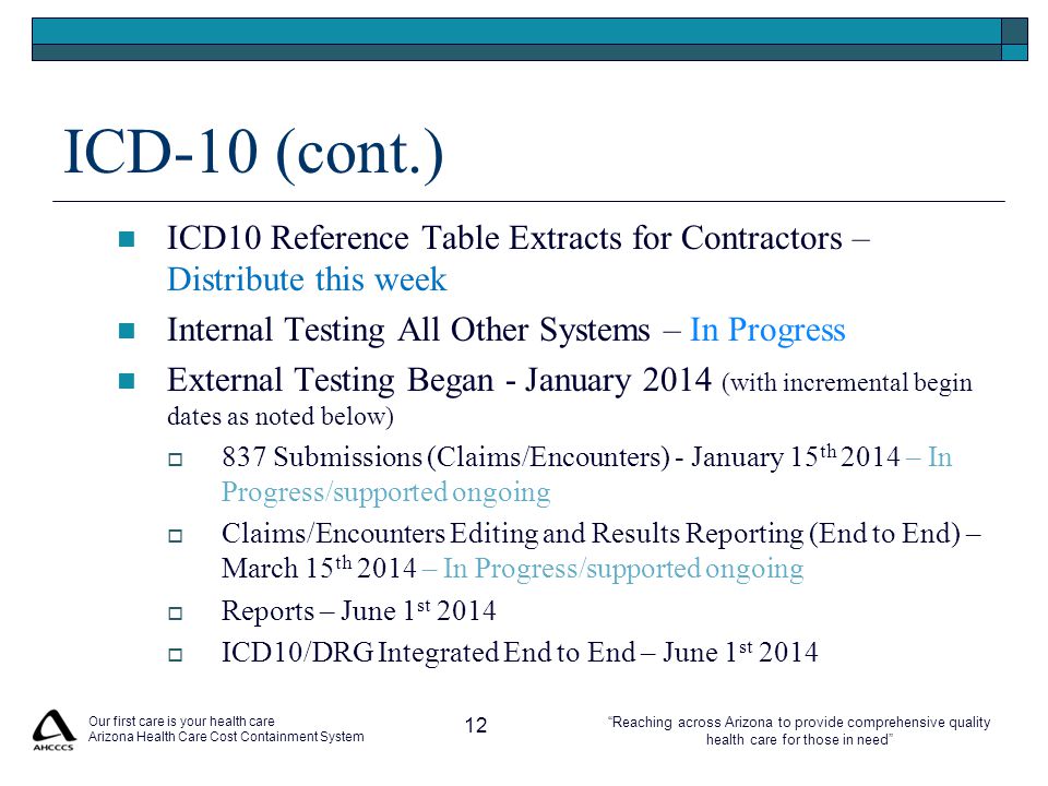 Reaching across Arizona to provide comprehensive quality health care for those in need ICD-10 (cont.) ICD10 Reference Table Extracts for Contractors – Distribute this week Internal Testing All Other Systems – In Progress External Testing Began - January 2014 (with incremental begin dates as noted below)  837 Submissions (Claims/Encounters) - January 15 th 2014 – In Progress/supported ongoing  Claims/Encounters Editing and Results Reporting (End to End) – March 15 th 2014 – In Progress/supported ongoing  Reports – June 1 st 2014  ICD10/DRG Integrated End to End – June 1 st 2014 Our first care is your health care Arizona Health Care Cost Containment System 12