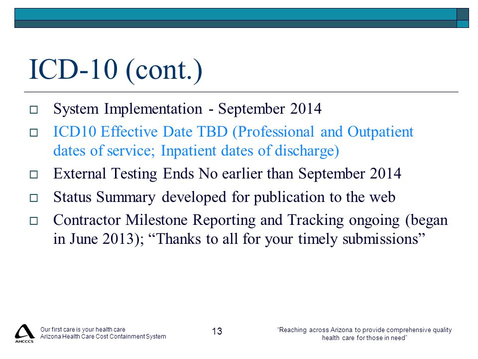 Reaching across Arizona to provide comprehensive quality health care for those in need ICD-10 (cont.)  System Implementation - September 2014  ICD10 Effective Date TBD (Professional and Outpatient dates of service; Inpatient dates of discharge)  External Testing Ends No earlier than September 2014  Status Summary developed for publication to the web  Contractor Milestone Reporting and Tracking ongoing (began in June 2013); Thanks to all for your timely submissions Our first care is your health care Arizona Health Care Cost Containment System 13