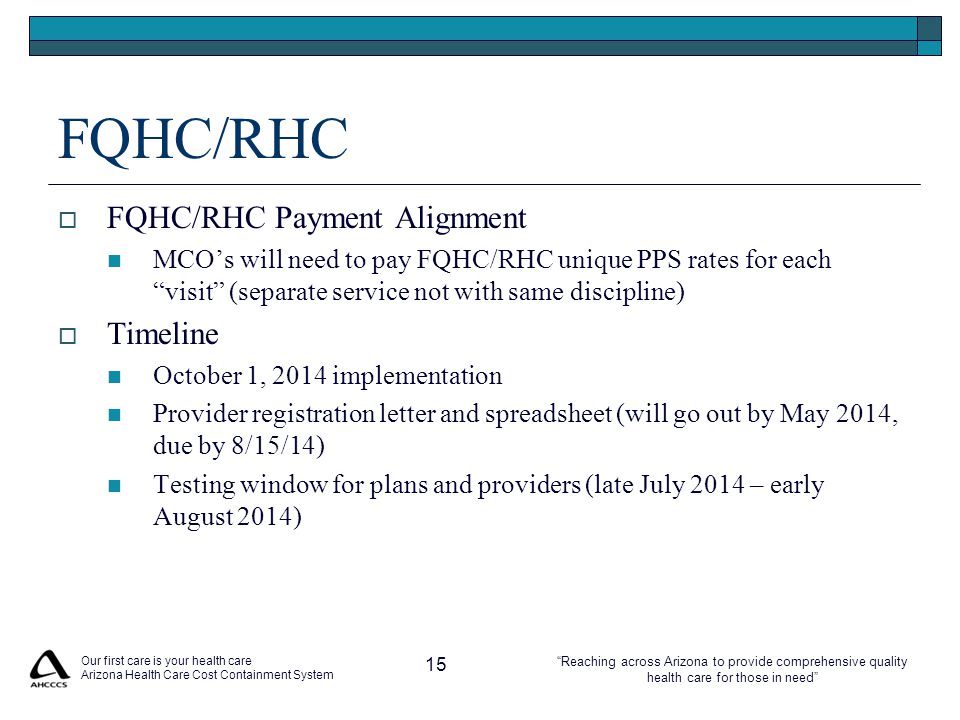 Reaching across Arizona to provide comprehensive quality health care for those in need FQHC/RHC  FQHC/RHC Payment Alignment MCO’s will need to pay FQHC/RHC unique PPS rates for each visit (separate service not with same discipline)  Timeline October 1, 2014 implementation Provider registration letter and spreadsheet (will go out by May 2014, due by 8/15/14) Testing window for plans and providers (late July 2014 – early August 2014) Our first care is your health care Arizona Health Care Cost Containment System 15