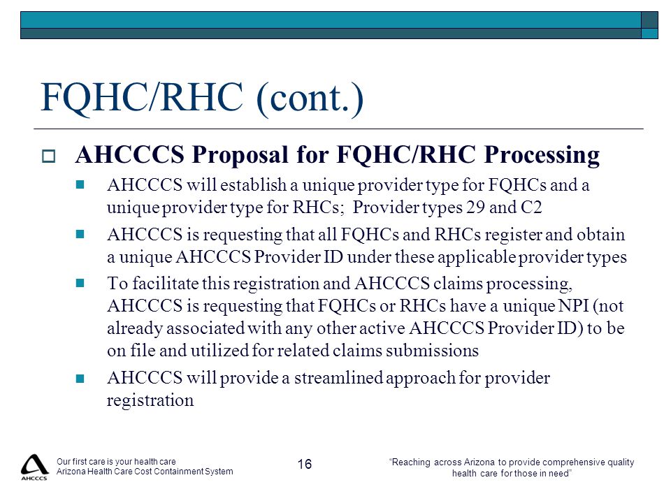 Reaching across Arizona to provide comprehensive quality health care for those in need FQHC/RHC (cont.)  AHCCCS Proposal for FQHC/RHC Processing AHCCCS will establish a unique provider type for FQHCs and a unique provider type for RHCs; Provider types 29 and C2 AHCCCS is requesting that all FQHCs and RHCs register and obtain a unique AHCCCS Provider ID under these applicable provider types To facilitate this registration and AHCCCS claims processing, AHCCCS is requesting that FQHCs or RHCs have a unique NPI (not already associated with any other active AHCCCS Provider ID) to be on file and utilized for related claims submissions AHCCCS will provide a streamlined approach for provider registration Our first care is your health care Arizona Health Care Cost Containment System 16