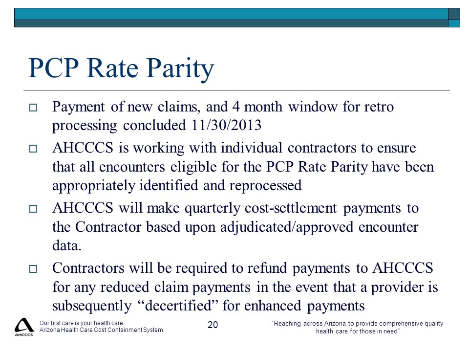 Reaching across Arizona to provide comprehensive quality health care for those in need PCP Rate Parity  Payment of new claims, and 4 month window for retro processing concluded 11/30/2013  AHCCCS is working with individual contractors to ensure that all encounters eligible for the PCP Rate Parity have been appropriately identified and reprocessed  AHCCCS will make quarterly cost-settlement payments to the Contractor based upon adjudicated/approved encounter data.