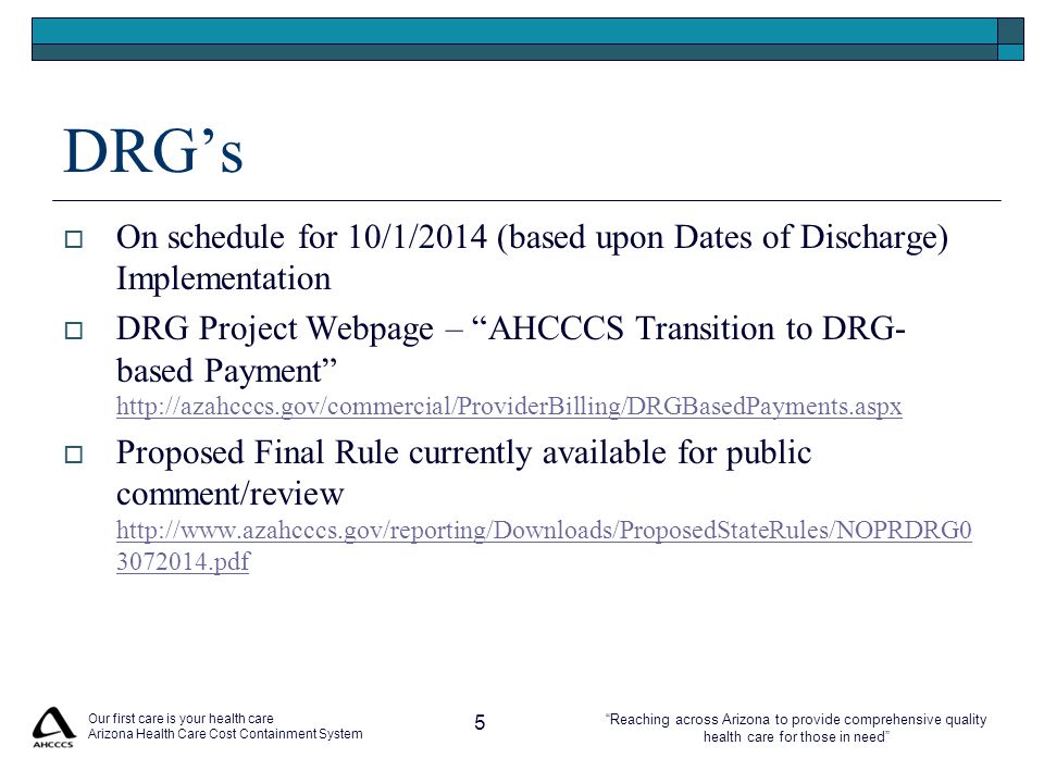 Reaching across Arizona to provide comprehensive quality health care for those in need Our first care is your health care Arizona Health Care Cost Containment System 5 DRG’s  On schedule for 10/1/2014 (based upon Dates of Discharge) Implementation  DRG Project Webpage – AHCCCS Transition to DRG- based Payment      Proposed Final Rule currently available for public comment/review pdf pdf