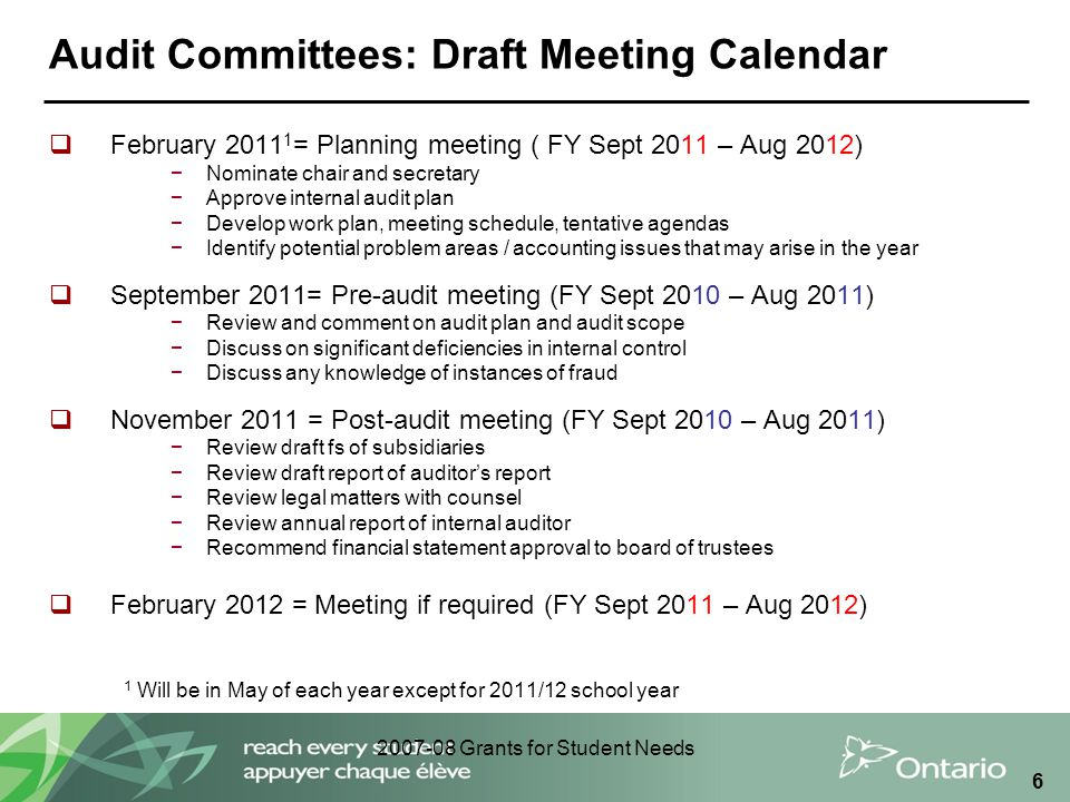 Grants for Student Needs 6 Audit Committees: Draft Meeting Calendar  February = Planning meeting ( FY Sept 2011 – Aug 2012) −Nominate chair and secretary −Approve internal audit plan −Develop work plan, meeting schedule, tentative agendas −Identify potential problem areas / accounting issues that may arise in the year  September 2011= Pre-audit meeting (FY Sept 2010 – Aug 2011) −Review and comment on audit plan and audit scope −Discuss on significant deficiencies in internal control −Discuss any knowledge of instances of fraud  November 2011 = Post-audit meeting (FY Sept 2010 – Aug 2011) −Review draft fs of subsidiaries −Review draft report of auditor’s report −Review legal matters with counsel −Review annual report of internal auditor −Recommend financial statement approval to board of trustees  February 2012 = Meeting if required (FY Sept 2011 – Aug 2012) 1 Will be in May of each year except for 2011/12 school year