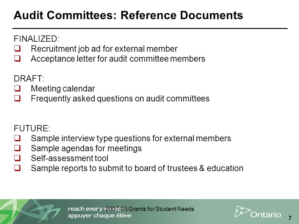 Grants for Student Needs 7 Audit Committees: Reference Documents FINALIZED:  Recruitment job ad for external member  Acceptance letter for audit committee members DRAFT:  Meeting calendar  Frequently asked questions on audit committees FUTURE:  Sample interview type questions for external members  Sample agendas for meetings  Self-assessment tool  Sample reports to submit to board of trustees & education