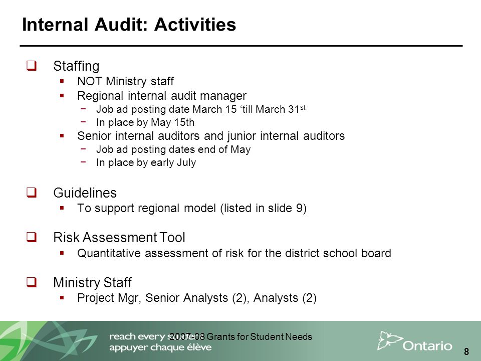 Grants for Student Needs 8 Internal Audit: Activities  Staffing  NOT Ministry staff  Regional internal audit manager −Job ad posting date March 15 ‘till March 31 st −In place by May 15th  Senior internal auditors and junior internal auditors −Job ad posting dates end of May −In place by early July  Guidelines  To support regional model (listed in slide 9)  Risk Assessment Tool  Quantitative assessment of risk for the district school board  Ministry Staff  Project Mgr, Senior Analysts (2), Analysts (2)